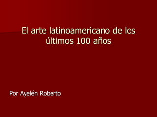 El arte latinoamericano de los
últimos 100 años
Por Ayelén Roberto
 