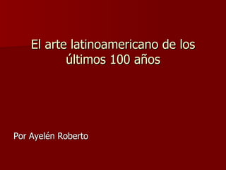 El arte latinoamericano de los últimos 100 años ,[object Object]