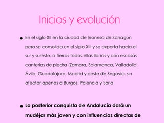 Inicios y evolución En el siglo XII en la ciudad de leonesa de Sahagún pero se consolida en el siglo XIII y se exporta hacia el sur y sureste, a tierras todas ellas llanas y con escasas canterías de piedra (Zamora, Salamanca, Valladolid, Ávila, Guadalajara, Madrid y oeste de Segovia, sin afectar apenas a Burgos, Palencia y Soria La posterior conquista de Andalucía dará un mudéjar más joven y con influencias directas de la arquitectura tradicional.  