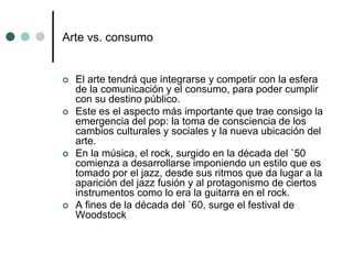 Arte vs. consumo
 El arte tendrá que integrarse y competir con la esfera
de la comunicación y el consumo, para poder cumplir
con su destino público.
 Este es el aspecto más importante que trae consigo la
emergencia del pop: la toma de consciencia de los
cambios culturales y sociales y la nueva ubicación del
arte.
 En la música, el rock, surgido en la década del `50
comienza a desarrollarse imponiendo un estilo que es
tomado por el jazz, desde sus ritmos que da lugar a la
aparición del jazz fusión y al protagonismo de ciertos
instrumentos como lo era la guitarra en el rock.
 A fines de la década del `60, surge el festival de
Woodstock
 