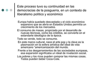 Este proceso tuvo su continuidad en las
democracias de la posguerra, en un contexto de
liberalismo político y económico
Europa había quedado desvastada y el ciclo económico
expansivo que se abría en Estados Unidos permitía un
crecimiento de los mercados.
El consumo de masas, propiciado por el desarrollo de
nuevas técnicas, como los créditos, se convierte en el
estandarte ideológico de la época.
Todo se vende, todo se consume.
En este marco cultural, nace el arte pop y la clave es la
plasmación en la esfera artística del ideal de vida
americano “americanización del mundo.
Frente a los desgarramientos de las sociedades europeas,
esa expansión significaba un ideal de nivelación social.
Los pobres y los ricos pueden comprar las mismas cosas.
Todos pueden beber Coca-Cola.
 