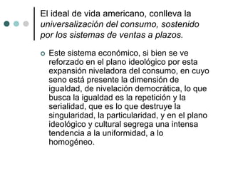 El ideal de vida americano, conlleva la
universalización del consumo, sostenido
por los sistemas de ventas a plazos.
 Este sistema económico, si bien se ve
reforzado en el plano ideológico por esta
expansión niveladora del consumo, en cuyo
seno está presente la dimensión de
igualdad, de nivelación democrática, lo que
busca la igualdad es la repetición y la
serialidad, que es lo que destruye la
singularidad, la particularidad, y en el plano
ideológico y cultural segrega una intensa
tendencia a la uniformidad, a lo
homogéneo.
 