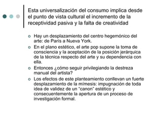 Esta universalización del consumo implica desde
el punto de vista cultural el incremento de la
receptividad pasiva y la falta de creatividad
 Hay un desplazamiento del centro hegemónico del
arte: de París a Nueva York.
 En el plano estético, el arte pop supone la toma de
consciencia y la aceptación de la posición jerárquica
de la técnica respecto del arte y su dependencia con
ella.
 Entonces ¿cómo seguir privilegiando la destreza
manual del artista?
 Los efectos de este planteamiento conllevan un fuerte
desplazamiento de la mímesis: impugnación de toda
idea de validez de un “canon” estético y
consecuentemente la apertura de un proceso de
investigación formal.
 