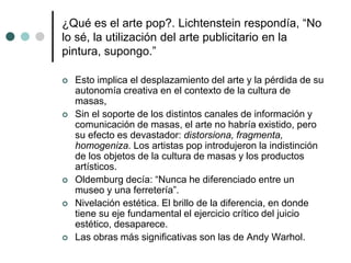¿Qué es el arte pop?. Lichtenstein respondía, “No
lo sé, la utilización del arte publicitario en la
pintura, supongo.”
 Esto implica el desplazamiento del arte y la pérdida de su
autonomía creativa en el contexto de la cultura de
masas,
 Sin el soporte de los distintos canales de información y
comunicación de masas, el arte no habría existido, pero
su efecto es devastador: distorsiona, fragmenta,
homogeniza. Los artistas pop introdujeron la indistinción
de los objetos de la cultura de masas y los productos
artísticos.
 Oldemburg decía: “Nunca he diferenciado entre un
museo y una ferretería”.
 Nivelación estética. El brillo de la diferencia, en donde
tiene su eje fundamental el ejercicio crítico del juicio
estético, desaparece.
 Las obras más significativas son las de Andy Warhol.
 