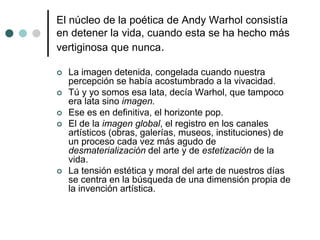 El núcleo de la poética de Andy Warhol consistía
en detener la vida, cuando esta se ha hecho más
vertiginosa que nunca.
 La imagen detenida, congelada cuando nuestra
percepción se había acostumbrado a la vivacidad.
 Tú y yo somos esa lata, decía Warhol, que tampoco
era lata sino imagen.
 Ese es en definitiva, el horizonte pop.
 El de la imagen global, el registro en los canales
artísticos (obras, galerías, museos, instituciones) de
un proceso cada vez más agudo de
desmaterialización del arte y de estetización de la
vida.
 La tensión estética y moral del arte de nuestros días
se centra en la búsqueda de una dimensión propia de
la invención artística.
 