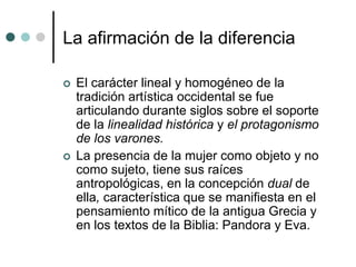 La afirmación de la diferencia
 El carácter lineal y homogéneo de la
tradición artística occidental se fue
articulando durante siglos sobre el soporte
de la linealidad histórica y el protagonismo
de los varones.
 La presencia de la mujer como objeto y no
como sujeto, tiene sus raíces
antropológicas, en la concepción dual de
ella, característica que se manifiesta en el
pensamiento mítico de la antigua Grecia y
en los textos de la Biblia: Pandora y Eva.
 