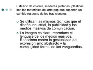 Estallido de colores, maderas pintadas, plásticos
son los materiales del arte pop que suponen un
cambio respecto de los tradicionales
 Se utilizan las mismas técnicas que el
diseño industrial, la publicidad y los
medios masivos de comunicación.
 La imagen es clara, reproduce el
lenguaje de los medios masivos.
Reacciona contra la gestualidad del
expresionismo abstracto y la
complejidad formal de las vanguardias.
 