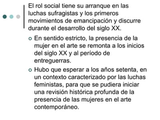 El rol social tiene su arranque en las
luchas sufragistas y los primeros
movimientos de emancipación y discurre
durante el desarrollo del siglo XX.
 En sentido estricto, la presencia de la
mujer en el arte se remonta a los inicios
del siglo XX y al período de
entreguerras.
 Hubo que esperar a los años setenta, en
un contexto caracterizado por las luchas
feministas, para que se pudiera iniciar
una revisión histórica profunda de la
presencia de las mujeres en el arte
contemporáneo.
 