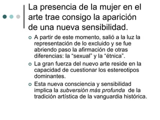 La presencia de la mujer en el
arte trae consigo la aparición
de una nueva sensibilidad.
 A partir de este momento, salió a la luz la
representación de lo excluido y se fue
abriendo paso la afirmación de otras
diferencias: la “sexual” y la “étnica”.
 La gran fuerza del nuevo arte reside en la
capacidad de cuestionar los estereotipos
dominantes.
 Esta nueva consciencia y sensibilidad
implica la subversión más profunda de la
tradición artística de la vanguardia histórica.
 