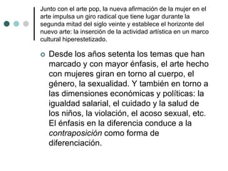 Junto con el arte pop, la nueva afirmación de la mujer en el
arte impulsa un giro radical que tiene lugar durante la
segunda mitad del siglo veinte y establece el horizonte del
nuevo arte: la inserción de la actividad artística en un marco
cultural hiperestetizado.
 Desde los años setenta los temas que han
marcado y con mayor énfasis, el arte hecho
con mujeres giran en torno al cuerpo, el
género, la sexualidad. Y también en torno a
las dimensiones económicas y políticas: la
igualdad salarial, el cuidado y la salud de
los niños, la violación, el acoso sexual, etc.
El énfasis en la diferencia conduce a la
contraposición como forma de
diferenciación.
 