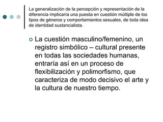 La generalización de la percepción y representación de la
diferencia implicaría una puesta en cuestión múltiple de los
tipos de géneros y comportamientos sexuales, de toda idea
de identidad sustancialista.
 La cuestión masculino/femenino, un
registro simbólico – cultural presente
en todas las sociedades humanas,
entraría así en un proceso de
flexibilización y polimorfismo, que
caracteriza de modo decisivo el arte y
la cultura de nuestro tiempo.
 