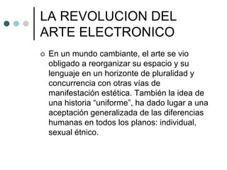 LA REVOLUCION DEL
ARTE ELECTRONICO
 En un mundo cambiante, el arte se vio
obligado a reorganizar su espacio y su
lenguaje en un horizonte de pluralidad y
concurrencia con otras vías de
manifestación estética. También la idea de
una historia “uniforme”, ha dado lugar a una
aceptación generalizada de las diferencias
humanas en todos los planos: individual,
sexual étnico.
 