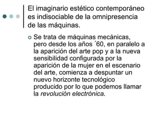 El imaginario estético contemporáneo
es indisociable de la omnipresencia
de las máquinas.
 Se trata de máquinas mecánicas,
pero desde los años ´60, en paralelo a
la aparición del arte pop y a la nueva
sensibilidad configurada por la
aparición de la mujer en el escenario
del arte, comienza a despuntar un
nuevo horizonte tecnológico
producido por lo que podemos llamar
la revolución electrónica.
 