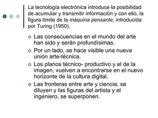 La tecnología electrónica introduce la posibilidad
de acumular y transmitir información y con ello, la
figura límite de la máquina pensante, introducida
por Turing (1950).
 Las consecuencias en el mundo del arte
han sido y serán profundísimas.
 Por un lado, se hace visible una nueva
unión arte-técnica.
 Los planos técnico- productivo y el de la
imagen, vuelven a encontrarse en el nuevo
horizonte de la cultura digital.
 Las fronteras entre arte y ciencia, se
diluyen y las figuras del artista y el
ingeniero, se superponen.
 