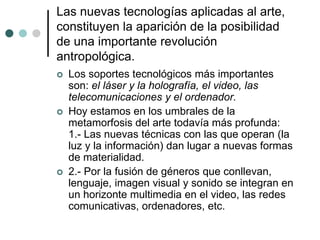 Las nuevas tecnologías aplicadas al arte,
constituyen la aparición de la posibilidad
de una importante revolución
antropológica.
 Los soportes tecnológicos más importantes
son: el láser y la holografía, el video, las
telecomunicaciones y el ordenador.
 Hoy estamos en los umbrales de la
metamorfosis del arte todavía más profunda:
1.- Las nuevas técnicas con las que operan (la
luz y la información) dan lugar a nuevas formas
de materialidad.
 2.- Por la fusión de géneros que conllevan,
lenguaje, imagen visual y sonido se integran en
un horizonte multimedia en el video, las redes
comunicativas, ordenadores, etc.
 