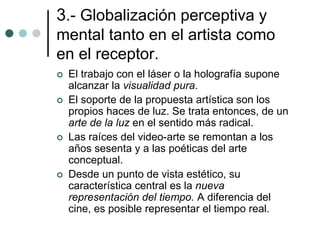 3.- Globalización perceptiva y
mental tanto en el artista como
en el receptor.
 El trabajo con el láser o la holografía supone
alcanzar la visualidad pura.
 El soporte de la propuesta artística son los
propios haces de luz. Se trata entonces, de un
arte de la luz en el sentido más radical.
 Las raíces del video-arte se remontan a los
años sesenta y a las poéticas del arte
conceptual.
 Desde un punto de vista estético, su
característica central es la nueva
representación del tiempo. A diferencia del
cine, es posible representar el tiempo real.
 