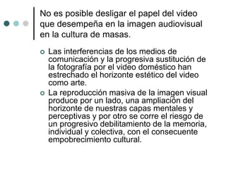 No es posible desligar el papel del video
que desempeña en la imagen audiovisual
en la cultura de masas.
 Las interferencias de los medios de
comunicación y la progresiva sustitución de
la fotografía por el video doméstico han
estrechado el horizonte estético del video
como arte.
 La reproducción masiva de la imagen visual
produce por un lado, una ampliación del
horizonte de nuestras capas mentales y
perceptivas y por otro se corre el riesgo de
un progresivo debilitamiento de la memoria,
individual y colectiva, con el consecuente
empobrecimiento cultural.
 