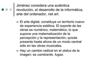 Jiménez considera una auténtica
revolución, el desarrollo de la informática,
arte del ordenador, net art.
 El arte digital, constituye un territorio nuevo
de experiencia estética. El soporte de las
obras es numérico, matemático, lo que
supone una matematización de la
percepción y la representación, quizás
presente hasta ahora de un modo central
sólo en las obras musicales.
 Hay un cambio radical en el status de la
imagen: es cambiante, fugaz.
 