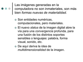 Las imágenes generadas en la
computadora no son inmateriales, son más
bien formas nuevas de materialidad.
 Son entidades numéricas,
computacionales, pero materiales.
 El nuevo status de la imagen digital abre la
vía para una convergencia profunda, para
una fusión de los distintos soportes
sensibles o lenguajes: palabra, forma
visual, sonido, etc.
 De aquí deriva la idea de
multidimensionalidad de la imagen.
 