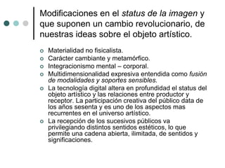 Modificaciones en el status de la imagen y
que suponen un cambio revolucionario, de
nuestras ideas sobre el objeto artístico.
 Materialidad no fisicalista.
 Carácter cambiante y metamórfico.
 Integracionismo mental – corporal.
 Multidimensionalidad expresiva entendida como fusión
de modalidades y soportes sensibles.
 La tecnología digital altera en profundidad el status del
objeto artístico y las relaciones entre productor y
receptor. La participación creativa del público data de
los años sesenta y es uno de los aspectos mas
recurrentes en el universo artístico.
 La recepción de los sucesivos públicos va
privilegiando distintos sentidos estéticos, lo que
permite una cadena abierta, ilimitada, de sentidos y
significaciones.
 