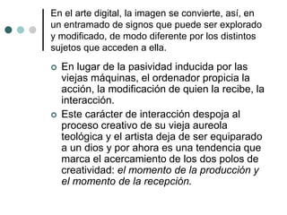 En el arte digital, la imagen se convierte, así, en
un entramado de signos que puede ser explorado
y modificado, de modo diferente por los distintos
sujetos que acceden a ella.
 En lugar de la pasividad inducida por las
viejas máquinas, el ordenador propicia la
acción, la modificación de quien la recibe, la
interacción.
 Este carácter de interacción despoja al
proceso creativo de su vieja aureola
teológica y el artista deja de ser equiparado
a un dios y por ahora es una tendencia que
marca el acercamiento de los dos polos de
creatividad: el momento de la producción y
el momento de la recepción.
 