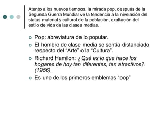 Atento a los nuevos tiempos, la mirada pop, después de la
Segunda Guerra Mundial ve la tendencia a la nivelación del
status material y cultural de la población, exaltación del
estilo de vida de las clases medias.
 Pop: abreviatura de lo popular.
 El hombre de clase media se sentía distanciado
respecto del “Arte” o la “Cultura”.
 Richard Hamilon: ¿Qué es lo que hace los
hogares de hoy tan diferentes, tan atractivos?.
(1956)
 Es uno de los primeros emblemas “pop”
 