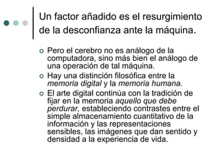 Un factor añadido es el resurgimiento
de la desconfianza ante la máquina.
 Pero el cerebro no es análogo de la
computadora, sino más bien el análogo de
una operación de tal máquina.
 Hay una distinción filosófica entre la
memoria digital y la memoria humana.
 El arte digital continúa con la tradición de
fijar en la memoria aquello que debe
perdurar, estableciendo contrastes entre el
simple almacenamiento cuantitativo de la
información y las representaciones
sensibles, las imágenes que dan sentido y
densidad a la experiencia de vida.
 