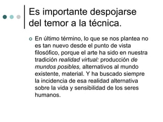 Es importante despojarse
del temor a la técnica.
 En último término, lo que se nos plantea no
es tan nuevo desde el punto de vista
filosófico, porque el arte ha sido en nuestra
tradición realidad virtual: producción de
mundos posibles, alternativos al mundo
existente, material. Y ha buscado siempre
la incidencia de esa realidad alternativa
sobre la vida y sensibilidad de los seres
humanos.
 