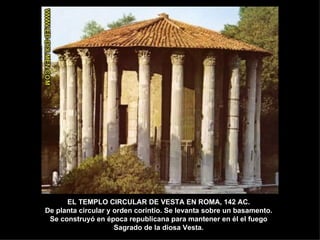 EL TEMPLO CIRCULAR DE VESTA EN ROMA, 142 AC. De planta circular y orden corintio. Se levanta sobre un basamento. Se construyó en época republicana para mantener en él el fuego Sagrado de la diosa Vesta. 