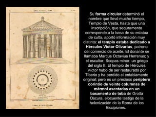 Su  forma circular  determinó el nombre que llevó mucho tiempo, Templo de Vesta, hasta que una inscripción, que seguramente corresponde a la basa de su estatua de culto, aportó información muy distinta:  el templo estaba dedicado a Hércules Víctor Olivarius , patrono del comercio de aceite. El donante se llamaba Marcus Octavius Herrenus; y el escultor, Scopas minor, un griego del siglo II. El templo de Hércules Víctor hubo de ser restaurado por Tiberio y ha perdido el entablamento original; pero es un precioso  períptero corintio de veinte columnas de mármol asentadas en un basamento de toba  de Grotta Oscura, elocuente testigo de la helenización de la Roma de los Escipiones.  