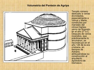 Volumetría del Panteón de Agripa Templo romano dedicado a varias divinidades, especialmente a Venus y Marte, construido por mandato del cónsul Agripa, yerno de Augusto, en el año 27 a.C. Después de varios incendios, que prácticamente lo arruinaron, se reconstruyó en el año 126 de la era cristiana, en tiempos de Adriano, atribuyéndose su construcción al arquitecto Apolodoro de Damasco. 