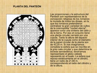 PLANTA DEL PANTEÓN Las proporciones y la estructura del Panteón son representativos de la concepción religiosa de los romanos: la morada de todos los dioses, en la que los romanos pretendieron centralizar la gran variedad de cultos de la cosmopolita &quot;ciudad eterna&quot;, aparece como una síntesis del cielo y de la tierra. Por eso el conjunto tiene una planta circular cerrada por una cúpula. Tanto la altura del espacio interior de la cúpula como el diámetro de la pared circular de la planta son de 43,20 m. Si nos imaginamos completa la esfera que se inscribe en la gran sala circular y que determina la bóveda semiesférica, tendríamos representado el globo celeste reposando en el suelo. La esfera que reposa estáticamente en el cilindro, tiene un radio de 21,60 m, correspondiendo al radio del cilindro y de la altura.  