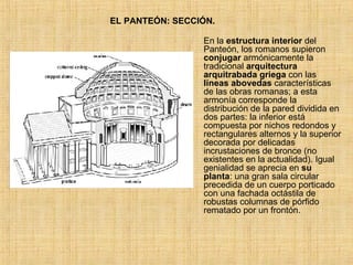 EL PANTEÓN: SECCIÓN. En la  estructura interior  del Panteón, los romanos supieron  conjugar  armónicamente la tradicional  arquitectura arquitrabada griega  con las  líneas   abovedas  características de las obras romanas; a esta armonía corresponde la distribución de la pared dividida en dos partes: la inferior está compuesta por nichos redondos y rectangulares alternos y la superior decorada por delicadas incrustaciones de bronce (no existentes en la actualidad). Igual genialidad se aprecia en  su planta : una gran sala circular precedida de un cuerpo porticado con una fachada octástila de robustas columnas de pórfido rematado por un frontón.  