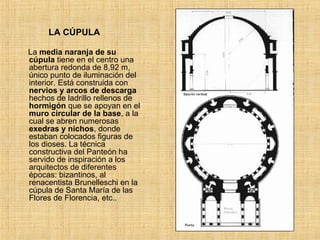 LA CÚPULA La  media naranja de su cúpula  tiene en el centro una abertura redonda de 8,92 m, único punto de iluminación del interior. Está construida con  nervios y arcos de descarga  hechos de ladrillo rellenos de  hormigón  que se apoyan en el  muro circular de la base , a la cual se abren numerosas  exedras y nichos , donde estaban colocados figuras de los dioses. La técnica constructiva del Panteón ha servido de inspiración a los arquitectos de diferentes épocas: bizantinos, al renacentista Brunelleschi en la cúpula de Santa María de las Flores de Florencia, etc.. 