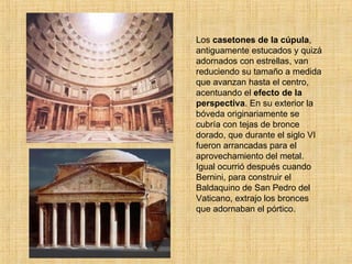 Los  casetones de la cúpula , antiguamente estucados y quizá adornados con estrellas, van reduciendo su tamaño a medida que avanzan hasta el centro, acentuando el  efecto de la perspectiva . En su exterior la bóveda originariamente se cubría con tejas de bronce dorado, que durante el siglo VI fueron arrancadas para el aprovechamiento del metal. Igual ocurrió después cuando Bernini, para construir el Baldaquino de San Pedro del Vaticano, extrajo los bronces que adornaban el pórtico. 