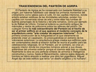 El Panteón de Agripa se ha conservado con bastante fidelidad a su origen, por haberse habilitado casi desde los primeros momentos del cristianismo como iglesia para el culto. En las capillas interiores, donde antaño estaban estatuas de las divinidades adoradas, existen hoy capillas con numerosas obras de arte y entre ellas hay tumbas de ilustres personajes de la historia y del arte romanos, como por ejemplo la de Rafael de Urbino. Conserva todavía su pavimento antiguo de mármoles y restos de policromía sobre los relieves del pórtico. De cualquier forma  lo más extraordinario del Panteón es el hecho de ser el primer edificio en el que aparece el moderno concepto de la arquitectura como &quot;arte creador de espacios interiores&quot;.  Es la primera construcción de la Antigüedad en la que claramente se pretende crear un caparazón, no preocupándose en extremo de los volúmenes exteriores. La arquitectura griega creaba sus edificios para ser contemplados desde el exterior donde se reunía el pueblo para las celebraciones religiosas. En el Panteón, por el contrario, se crea un espacio interior donde los creyentes romanos adoran a sus dioses aislándose del universo exterior porque el cosmos está bajo su cúpula. Realmente la obra es una perfecta síntesis de armonía e inteligencia constructiva y nunca, hasta el Renacimiento, catorce siglos después, el hombre se había atrevido a realizar una obra tan gigantesca. Miguel Ángel dijo de este edificio que tenía &quot;un diseño angélico y no humano&quot;. TRASCENDENCIA DEL PANTEÓN DE AGRIPA 