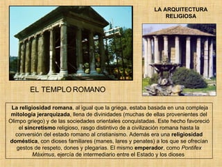 LA ARQUITECTURA RELIGIOSA EL TEMPLO ROMANO La religiosidad romana , al igual que la griega, estaba basada en una compleja  mitología jerarquizada , llena de divinidades (muchas de ellas provenientes del Olimpo griego) y de las sociedades orientales conquistadas. Este hecho favoreció el  sincretismo  religioso, rasgo distintivo de a civilización romana hasta la conversión del estado romano al cristianismo. Además era una  religiosidad doméstica , con dioses familiares (manes, lares y penates) a los que se ofrecían gestos de respeto, dones y plegarias. El mismo  emperador , como  Pontifex Máximus , ejercía de intermediario entre el Estado y los dioses   