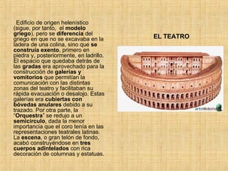 EL TEATRO Edificio de origen helenístico (sigue, por tanto,  el  modelo griego ), pero se  diferencia  del griego en que no se excavaba en la ladera de una colina, sino que  se construía exento , primero en piedra y, posteriormente, en ladrillo. El espacio que quedaba detrás de las  gradas  era aprovechado para la construcción de  galerías y vomitorios  que permitían la comunicación con las distintas zonas del teatro y facilitaban su rápida evacuación o desalojo. Estas galerías era  cubiertas con bóvedas anulares  debido a su trazado. Por otra parte, la “ Orquestra ” se redujo a un  semicírculo , dada la menor importancia que el coro tenía en las representaciones teatrales latinas. La  escena , o gran telón de fondo, acabó construyéndose en  tres cuerpos adintelados  con rica decoración de columnas y estatuas. 
