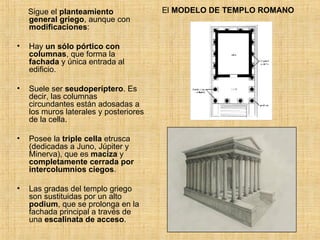El  MODELO DE TEMPLO ROMANO Sigue el  planteamiento general griego , aunque con  modificaciones : Hay  un sólo pórtico con columnas , que forma la  fachada  y única entrada al edificio. Suele ser  seudoperíptero . Es decir, las columnas circundantes están adosadas a los muros laterales y posteriores de la cella. Posee la  triple cella  etrusca (dedicadas a Juno, Júpiter y Minerva), que es  maciza  y  completamente cerrada por intercolumnios ciegos . Las gradas del templo griego son sustituidas por un alto  podium , que se prolonga en la fachada principal a través de una  escalinata de acceso . 