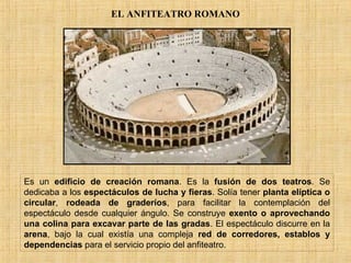 EL ANFITEATRO ROMANO Es un  edificio de creación romana . Es la  fusión de dos teatros . Se dedicaba a los  espectáculos de lucha y fieras . Solía tener  planta elíptica o circular ,  rodeada de graderíos , para facilitar la contemplación del espectáculo desde cualquier ángulo. Se construye  exento   o aprovechando una colina para excavar parte de las gradas . El espectáculo discurre en la  arena , bajo la cual existía una compleja  red de corredores, establos y dependencias  para el servicio propio del anfiteatro. 