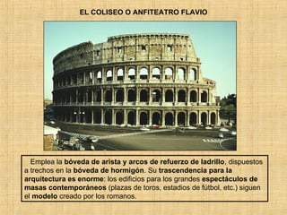 EL COLISEO O ANFITEATRO FLAVIO Emplea la  bóveda de arista y arcos de refuerzo de ladrillo , dispuestos a trechos en la  bóveda de hormigón . Su  trascendencia para la arquitectura es enorme : los edificios para los grandes  espectáculos de masas   contemporáneos  (plazas de toros, estadios de fútbol, etc.) siguen el  modelo  creado por los romanos . 