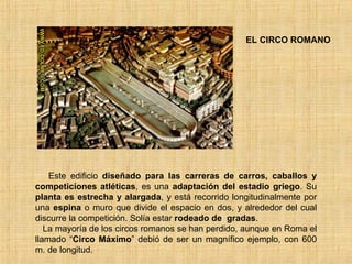 EL CIRCO ROMANO Este edificio  diseñado para las carreras de carros, caballos y competiciones atléticas , es una  adaptación del estadio griego . Su  planta es estrecha y alargada , y está recorrido longitudinalmente por una  espina  o muro que divide el espacio en dos, y alrededor del cual discurre la competición. Solía estar  rodeado de  gradas . La mayoría de los circos romanos se han perdido, aunque en Roma el llamado “ Circo Máximo ” debió de ser un magnífico ejemplo, con 600 m. de longitud.  