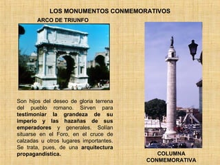 LOS MONUMENTOS CONMEMORATIVOS Son hijos del deseo de gloria terrena del pueblo romano. Sirven para  testimoniar la grandeza de su imperio y las hazañas de sus emperadores  y generales. Solían situarse en el Foro, en el cruce de calzadas u otros lugares importantes. Se trata, pues, de una  arquitectura propagandística. ARCO DE TRIUNFO COLUMNA CONMEMORATIVA 