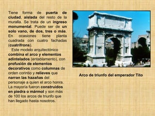 Tiene forma de  puerta de ciudad ,  aislada  del resto de la muralla. Se trata de un  ingreso   monumental . Puede ser de  un solo vano, de dos, tres o más . En ocasiones tiene planta cuadrada con cuatro fachadas ( cuatrifrons ).  Este modelo arquitectónico  combina el arco y elementos adintelados  (entablamento), con  profusión de elementos decorativos  como  columnas  de orden corintio y  relieves  que  narran las hazañas  del personaje a quien el arco honra. La mayoría fueron  construidos en piedra o mármol  y son más de 100 los arcos de triunfo que han llegado hasta nosotros.   Arco de triunfo del emperador Tito 
