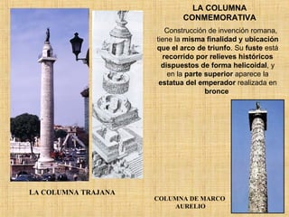 LA COLUMNA CONMEMORATIVA LA COLUMNA TRAJANA COLUMNA DE MARCO  AURELIO Construcción de invención romana, tiene la  misma finalidad y ubicación que el arco de triunfo . Su  fuste  está  recorrido por relieves históricos dispuestos de forma helicoidal , y en la  parte superior  aparece la  estatua del emperador  realizada en  bronce   