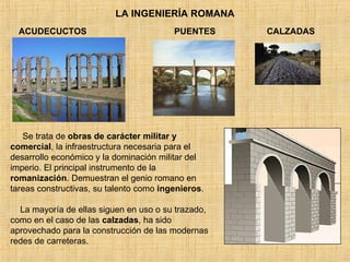 LA INGENIERÍA ROMANA ACUDECUCTOS PUENTES Se trata de  obras de carácter militar y comercial , la infraestructura necesaria para el desarrollo económico y la dominación militar del imperio. El principal instrumento de la  romanización . Demuestran el genio romano en tareas constructivas, su talento como  ingenieros .  La mayoría de ellas siguen en uso o su trazado, como en el caso de las  calzadas , ha sido aprovechado para la construcción de las modernas redes de carreteras. CALZADAS 