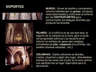 SOPORTES PILARES:  Si el edificio es de una sola nave, el soporte de la cubierta es el muro, pero si es de varias (grandes edificios ) se necesita en el interior un sistema de apoyo mas complejo, utilizándose  el pilar compuesto  (cruciforme, con medias columnas adosadas , etc.) COLUMNAS:  Suelen colocarse en ábsides, criptas, claustros y algún otro lugar, alternándose muchas de las veces con el pilar en la nave central. Los capiteles son un lugar importante para la decoración. MUROS:  Sirven de sostén y cerramiento, caracterizándose por su  grosor , con pocos vanos (abocinados) y reforzado al exterior por los  CONTRAFUERTES  para contrarrestar los empujes laterales que producen las bóvedas. 