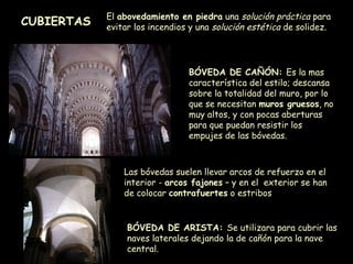 CUBIERTAS El  abovedamiento en piedra  una  solución práctica  para evitar los incendios y una  solución estética  de solidez. BÓVEDA DE CAÑÓN:  Es la mas característica del estilo; descansa sobre la totalidad del muro, por lo que se necesitan  muros gruesos , no muy altos, y con pocas aberturas para que puedan resistir los empujes de las bóvedas. BÓVEDA DE ARISTA:  Se utilizara para cubrir las naves laterales dejando la de cañón para la nave central. Las bóvedas suelen llevar arcos de refuerzo en el interior -  arcos fajones  – y en el  exterior se han de colocar  contrafuertes  o estribos  