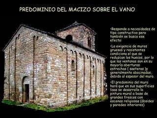 PREDOMINIO DEL MACIZO SOBRE EL VANO Responde a necesidades de tipo constructivo pero también se busca ese efecto: La exigencia de muros gruesos y resistentes condiciona el que se reduzcan los huecos, por lo que las ventanas son en su mayoría aberturas estrechas ( saeteras )y generalmente abocinadas, debido al espesor del muro. El predominio del muro hará que en sus superficies lisas se desarrolle la pintura mural a base de grandes frescos con escenas religiosas (ábsides y paredes interiores) 