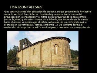 HORIZONTALISMO Las construcciones dan sensación de pesadez, ya que predomina lo horizontal sobre lo vertical. En el interior también hay un movimiento horizontal provocado por la ordenación y el ritmo de las arquerías de la nave central (arcos fajones) y de estos tramos de la bóveda, que hacen dirigir la mirada hacia el ábside. A medida que el estilo evoluciona, se ira centrando mas la atención en las verticales /torres, cimborrio ...). De la misma forma la austeridad de los primeros edificios dará paso a una mas rica ornamentación. 
